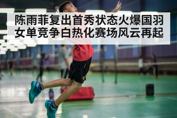 陈雨菲复出首秀状态火爆国羽女单竞争白热化赛场风云再起
