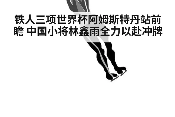 铁人三项世界杯阿姆斯特丹站前瞻 中国小将林鑫雨全力以赴冲牌